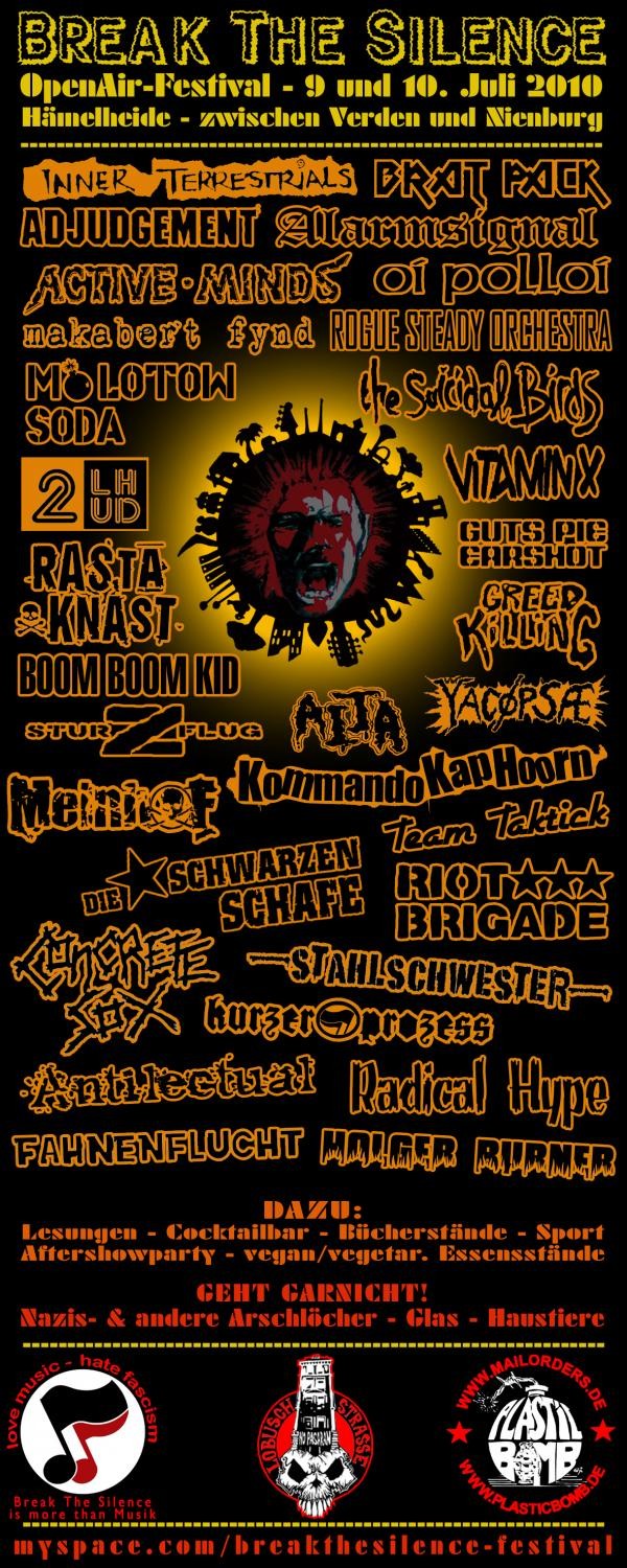 BREAK THE SILENCE OPEN-AIR-FESTIVAL in H�melhausen - zwischen Eystrup (Weser) und Rethem (Aller) in der N�he von Verden und Nienburg mit: ANTILECTUAL (Melodic HC aus Holland), CONCRETE SOX (Crust-Legend from UK),  KOMMANDO KAP HOORN (Punk aus Bremen), 2 LHUD (Reggea-Dub-Punk aus K�ln), VITAMIN X (Old School HC aus Holland),  YACOPSAE (Noise-Inferno aus Hamburg),  GUTS PIE EARSHOT (Cello und Drums aus Berlin),  HOLGER BURNER (Polit Rapper),  MEINHOF (Anarcho HC aus UK),  DIE SCHWARZEN SCHAFE (Punk aus D�sseldorf),  RIOT BRIGADE (Bambule Punk aus N�rnberg),  RADICAL HYPE (Polit Hiphop-Punk Dub aus Bremen!),  BOOM BOOM KID (Surf HC Punk aus Argentinien),  ALARMSIGNAL (Deutschpunk aus Celle),  OI POLLOI (Anarcho-Punk aus Schottland),  MAKABERT FYND (Crusten-Punk aus Schweden),  INNER TERESTRIALS (Anarcho-Ska-Punk-Dub Reggea aus UK),  ROGUE STEADY ORCHESTRA (Polit-Ska-Punk aus G�ttingen),  BRAT PACK (Gro�artiger HC aus Holland ala Circle Jerks!),  RASTA KNAST (Deutschpunk aus Celle),  STAHLSCHWESTER (Hamburger Rotz-Punk!),  SUICIDAL BIRDS (Anarcho-Punk aus Belgien!),  ACTIVE MINDS (Polit HC aus UK),  ADJUDGEMENT (Hardcore aus Nienburg),  KURZER PROZESS (Polit-Rap aus N�rnberg),  MOLOTOW SODA (Punk-Legende aus K�ln),  GREED KILLING (Grind-Punk aus M�nster),  AITA (Noise aus Verden),  STURZFLUG (Rawpunk aus Rotenburg!),  TEAM TAKTICK (Rotenburger Rap-Dub-HipHop).